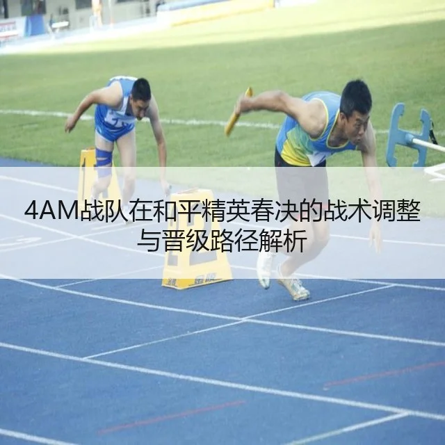 4AM战队在和平精英春决的战术调整与晋级路径解析